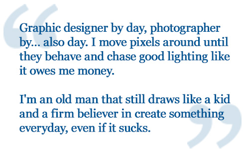 Graphic designer by day, photographer by… also day. I move pixels around until they behave and chase good lighting like it owes me money. I'm an old man that still draws like a kid and a firm believer in create something everyday, even if it sucks. 